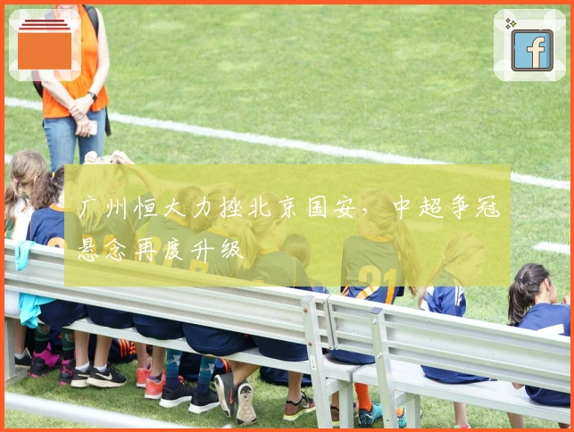 广州恒大力挫北京国安，中超争冠悬念再度升级