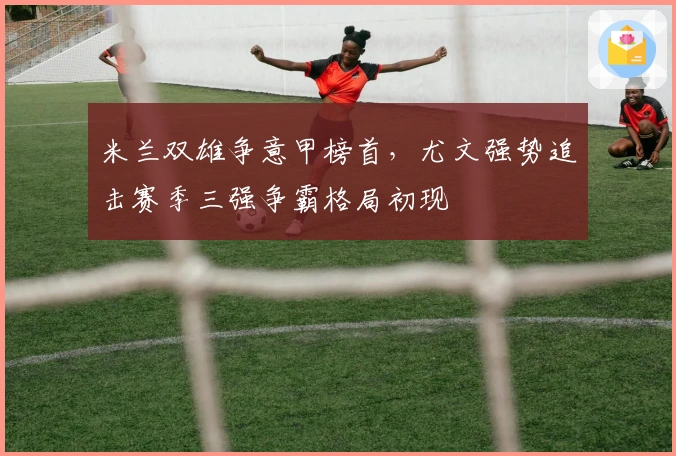 米兰双雄争意甲榜首，尤文强势追击赛季三强争霸格局初现