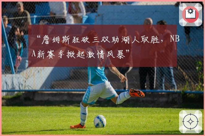 “詹姆斯狂砍三双助湖人取胜，NBA新赛季掀起激情风暴”