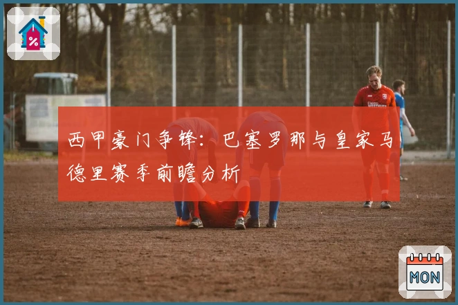 西甲豪门争锋：巴塞罗那与皇家马德里赛季前瞻分析