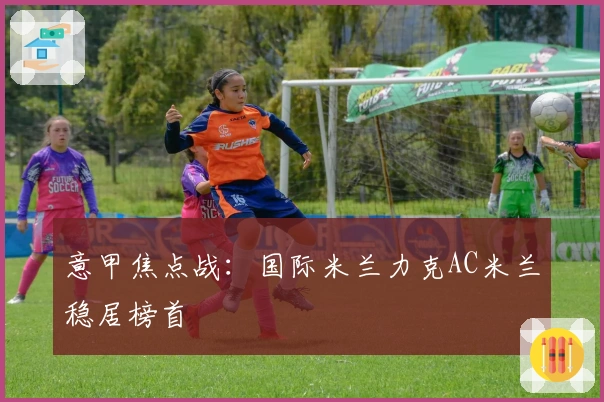 意甲焦点战：国际米兰力克AC米兰稳居榜首