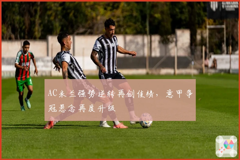 AC米兰强势逆转再创佳绩，意甲争冠悬念再度升级