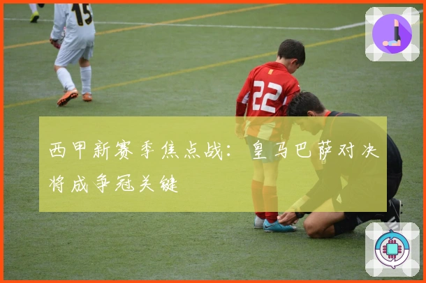 西甲新赛季焦点战：皇马巴萨对决将成争冠关键