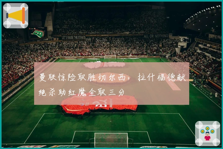 曼联惊险取胜切尔西，拉什福德献绝杀助红魔全取三分