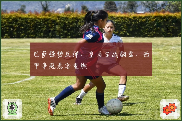 巴萨强势反弹，皇马苦战翻盘，西甲争冠悬念重燃