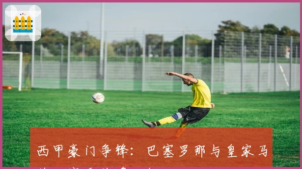 西甲豪门争锋：巴塞罗那与皇家马德里赛季前瞻分析