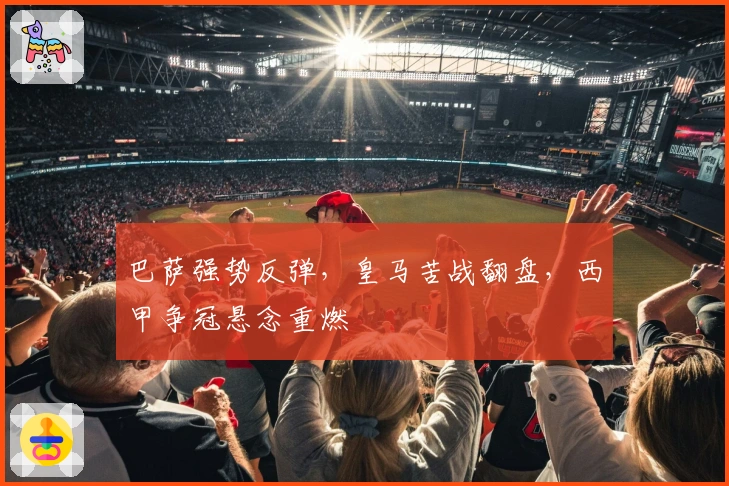 巴萨强势反弹，皇马苦战翻盘，西甲争冠悬念重燃