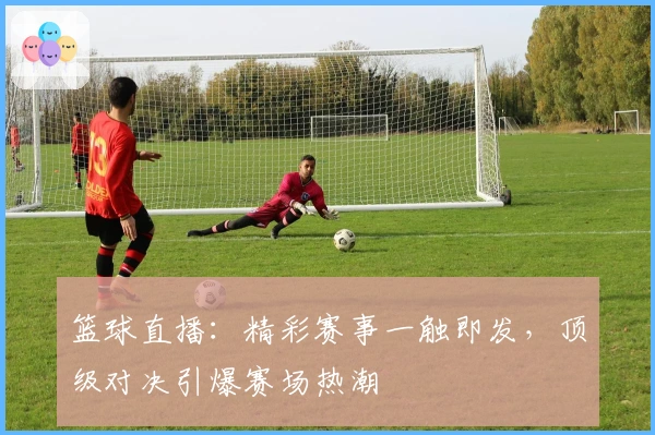 篮球直播：精彩赛事一触即发，顶级对决引爆赛场热潮