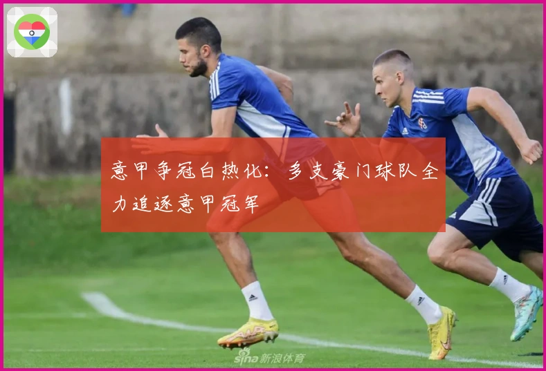 意甲争冠白热化:多支豪门球队全力追逐意甲冠军