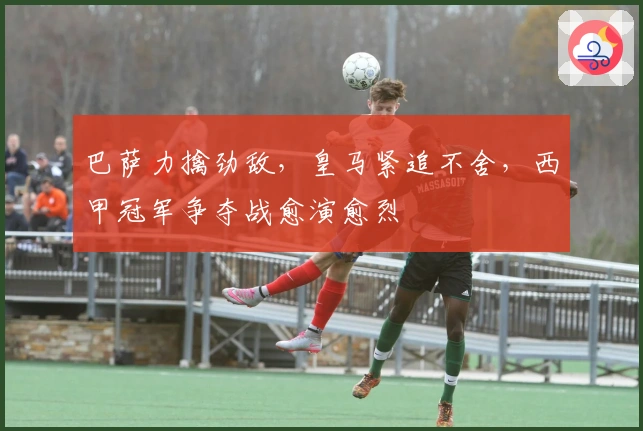 巴萨力擒劲敌，皇马紧追不舍，西甲冠军争夺战愈演愈烈