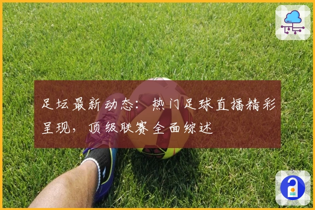 足坛最新动态：热门足球直播精彩呈现，顶级联赛全面综述