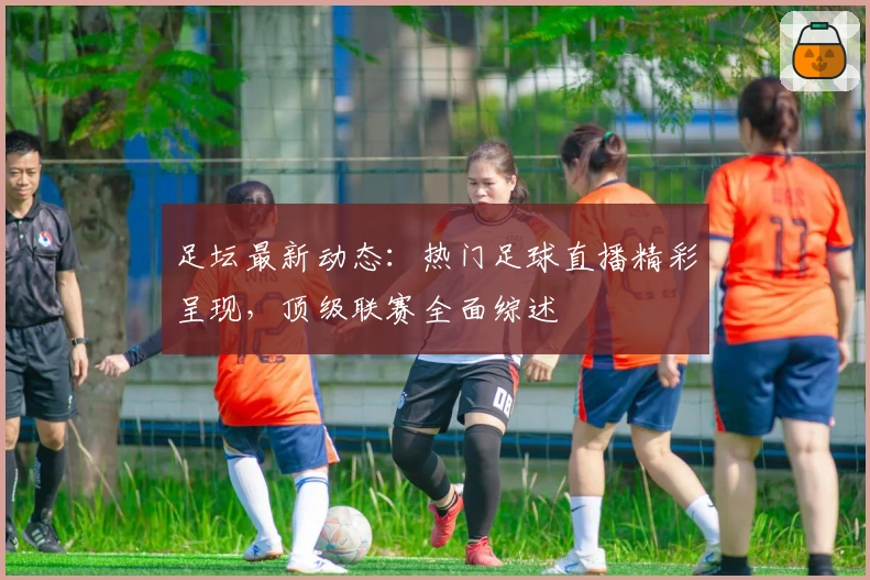足坛最新动态：热门足球直播精彩呈现，顶级联赛全面综述