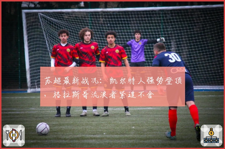 苏超最新战况：凯尔特人强势登顶，格拉斯哥流浪者紧追不舍